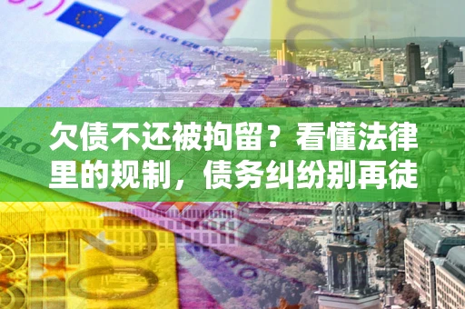 济南欠债不还被拘留？看懂法律里的规制，债务纠纷别再徒劳奔波